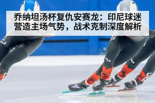乔纳坦汤杯复仇安赛龙：印尼球迷营造主场气势，战术克制深度解析